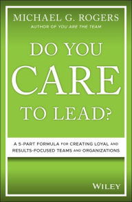 Title: Do You Care to Lead?: A 5-Part Formula for Creating Loyal and Results-Focused Teams and Organizations, Author: Michael G. Rogers