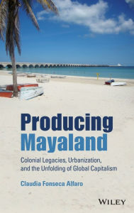 Title: Producing Mayaland: Colonial Legacies, Urbanization, and the Unfolding of Global Capitalism, Author: Claudia Fonseca Alfaro