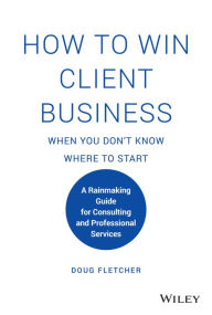Title: How to Win Client Business When You Don't Know Where to Start: A Rainmaking Guide for Consulting and Professional Services, Author: Doug Fletcher