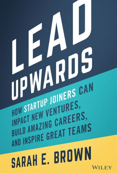 Lead Upwards: How Startup Joiners Can Impact New Ventures, Build Amazing Careers, and Inspire Great Teams