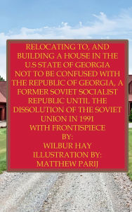 Title: Relocating To, And Building A House In The U.S State Of Georgia: Not To Be Confused With The Republic Of Georgia, A Former Soviet Socialist Republic Until The Dissolution Of The USSR, Author: Wilbur Hay