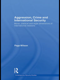 Title: Aggression, Crime and International Security: Moral, Political and Legal Dimensions of International Relations, Author: Page Wilson