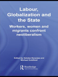 Title: Labor, Globalization and the State: Workers, Women and Migrants Confront Neoliberalism, Author: Debdas Banerjee
