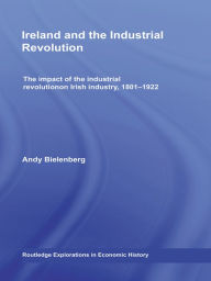 Title: Ireland and the Industrial Revolution: The impact of the industrial revolution on Irish industry, 1801-1922, Author: Andy Bielenberg