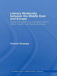 Title: Literary Modernity Between the Middle East and Europe: Textual Transactions in 19th Century Arabic, English and Persian Literatures, Author: Kamran Rastegar