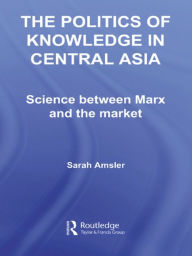 Title: The Politics of Knowledge in Central Asia: Science between Marx and the Market, Author: Sarah Amsler