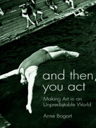 Title: And Then, You Act: Making Art in an Unpredictable World, Author: Anne Bogart