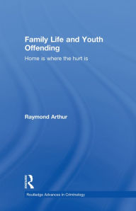 Title: Family Life and Youth Offending: Home is Where the Hurt is, Author: Raymond Arthur