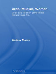Title: Arab, Muslim, Woman: Voice and Vision in Postcolonial Literature and Film, Author: Lindsey Moore