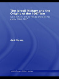 Title: The Israeli Military and the Origins of the 1967 War: Government, Armed Forces and Defence Policy 1963-67, Author: Ami Gluska