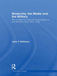 Title: Modernity, the Media and the Military: The Creation of National Mythologies on the Western Front 1914-1918, Author: John F. Williams