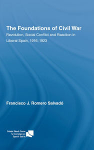 Title: The Foundations of Civil War: Revolution, Social Conflict and Reaction in Liberal Spain, 1916-1923, Author: Francisco J. Romero Salvado