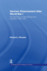 Title: German Disarmament After World War I: The Diplomacy of International Arms Inspection 1920-1931, Author: Richard J. Shuster