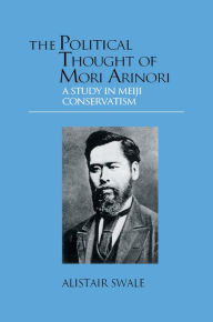 Title: The Political Thought of Mori Arinori: A Study of Meiji Conservatism, Author: Alistair Swale