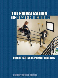 Title: The Privatization of State Education: Public Partners, Private Dealings, Author: Chris Green