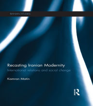 Title: Recasting Iranian Modernity: International Relations and Social Change, Author: Kamran Matin