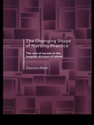 Title: The Changing Shape of Nursing Practice: The Role of Nurses in the Hospital Division of Labour, Author: Davina Allen