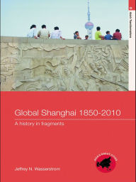 Title: Global Shanghai, 1850-2010: A History in Fragments, Author: Jeffrey N Wasserstrom