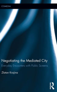 Title: Negotiating the Mediated City: Everyday Encounters with Public Screens, Author: Zlatan Krajina