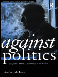 Title: Against Politics: On Government, Anarchy and Order, Author: Anthony De Jasay