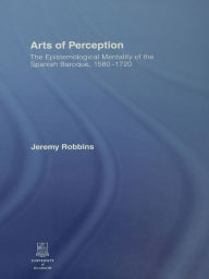 Title: Arts of Perception: The Epistemological Mentality of the Spanish Baroque, 1580-1720, Author: Jeremy Robbins