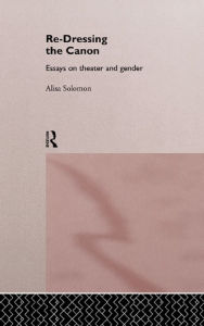 Title: Re-Dressing the Canon: Essays on Theatre and Gender, Author: Alisa Solomon