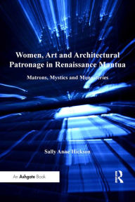 Title: Women, Art and Architectural Patronage in Renaissance Mantua: Matrons, Mystics and Monasteries, Author: Sally Anne Hickson