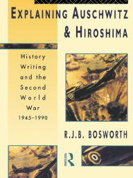 Title: Explaining Auschwitz and Hiroshima: Historians and the Second World War, 1945-1990, Author: Richard J. B. Bosworth