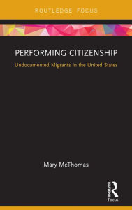 Title: Performing Citizenship: Undocumented Migrants in the United States, Author: Mary McThomas