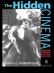 Title: The Hidden Cinema: British Film Censorship in Action 1913-1972, Author: Dr James C Robertson