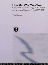 Title: How the War Was Won: Command and Technology in the British Army on the Western Front: 1917-1918, Author: T.H.E. Travers