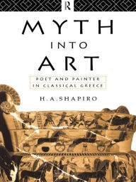 Title: Myth Into Art: Poet and Painter in Classical Greece, Author: H. A. Shapiro