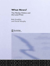 Title: What News?: The Market, Politics and the Local Press, Author: Bob Franklin