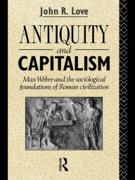 Title: Antiquity and Capitalism: Max Weber and the Sociological Foundations of Roman Civilization, Author: John R. Love