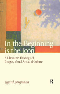 Title: In the Beginning is the Icon: A Liberative Theology of Images, Visual Arts and Culture, Author: Sigurd Bergmann