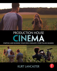 Title: Production House Cinema: Starting and Running Your Own Cinematic Storytelling Business, Author: Kurt Lancaster