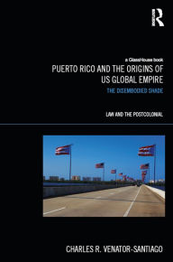 Title: Puerto Rico and the Origins of U.S. Global Empire: The Disembodied Shade, Author: Charles R. Venator-Santiago