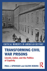 Title: Transforming Civil War Prisons: Lincoln, Lieber, and the Politics of Captivity, Author: Paul J. Springer