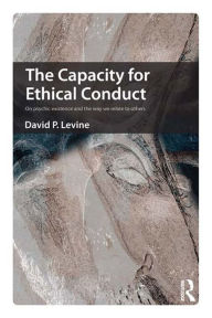 Title: The Capacity for Ethical Conduct: On psychic existence and the way we relate to others, Author: David  P. Levine