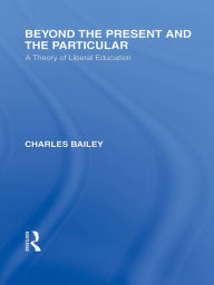 Title: Beyond the Present and the Particular (International Library of the Philosophy of Education Volume 2): A Theory of Liberal Education, Author: Charles H. Bailey