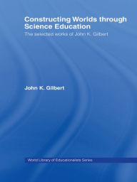 Title: Constructing Worlds through Science Education: The Selected Works of John K. Gilbert, Author: John K. Gilbert