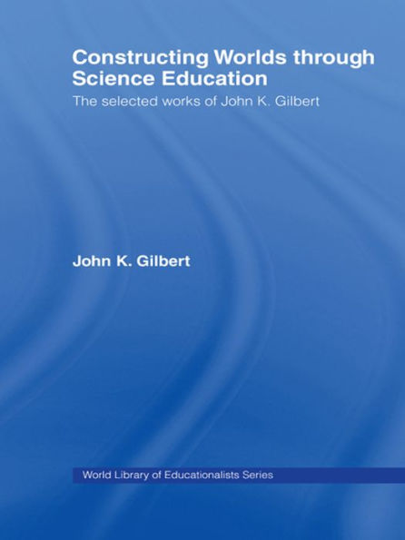 Constructing Worlds through Science Education: The Selected Works of John K. Gilbert