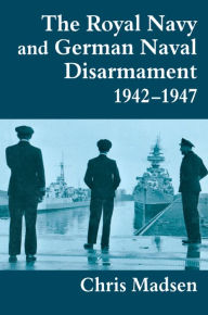 Title: The Royal Navy and German Naval Disarmament 1942-1947, Author: Chris Madsen