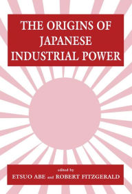 Title: The Origins of Japanese Industrial Power: Strategy, Institutions and the Development of Organisational Capability, Author: Etsuo Abe