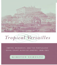 Title: Tropical Versailles: Empire, Monarchy, and the Portuguese Royal Court in Rio de Janeiro, 1808-1821, Author: Kirsten Schultz