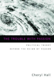 Title: The Trouble With Passion: Political Theory Beyond the Reign of Reason, Author: Cheryl Hall