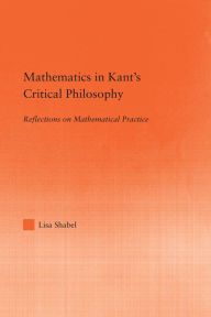 Title: Mathematics in Kant's Critical Philosophy: Reflections on Mathematical Practice, Author: Lisa Shabel