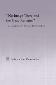 Title: No Image There and the Gaze Remains: The Visual in the Work of Jorie Graham, Author: Catherine Karaguezian