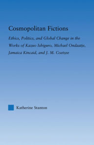 Title: Cosmopolitan Fictions: Ethics, Politics, and Global Change in the Works of Kazuo Ishiguro, Michael Ondaatje, Jamaica Kincaid, and J. M. Coetzee, Author: Katherine Stanton