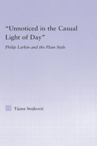Title: Unnoticed in the Casual Light of Day: Phillip Larkin and the Plain Style, Author: Tijana Stojkovic